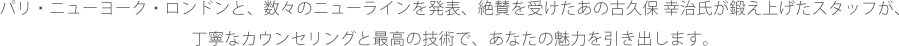 パリ・ニューヨーク・ロンドンと、数々のニューラインを発表、絶賛を受けたあの古久保 幸治氏が鍛え上げたスタッフが、丁寧なカウンセリングと最高の技術で、あなたの魅力を引き出します。